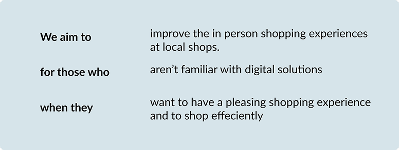 Problem statement: we aim to improve the in-person shopping experience at local shops, for those who aren't familiar with digital solutions, when they want a pleasing and efficient shop